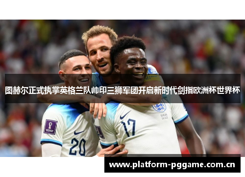 图赫尔正式执掌英格兰队帅印三狮军团开启新时代剑指欧洲杯世界杯 图赫尔正式执掌英格兰队帅印三狮军团开启新时代剑指欧洲杯世界杯